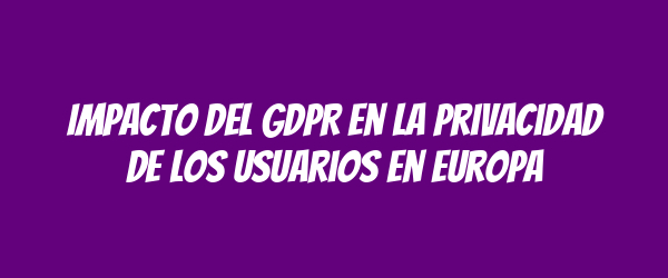 Impacto del GDPR en la privacidad de los usuarios en Europa Impacto del GDPR en la privacidad de los usuarios en Europa
