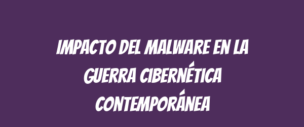 Impacto del Malware en la Guerra Cibernética Contemporánea