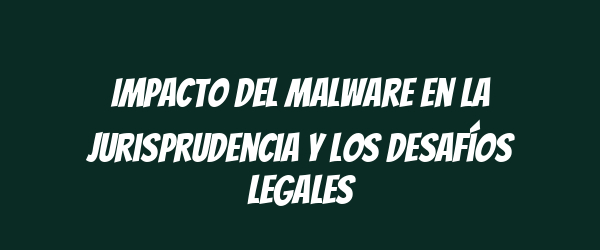 Impacto del malware en la jurisprudencia y los desafíos legales Impacto del malware en la jurisprudencia y los desafíos legales