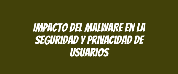 Impacto del malware en la seguridad y privacidad de usuarios