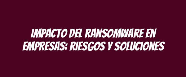 Impacto del ransomware en empresas: riesgos y soluciones