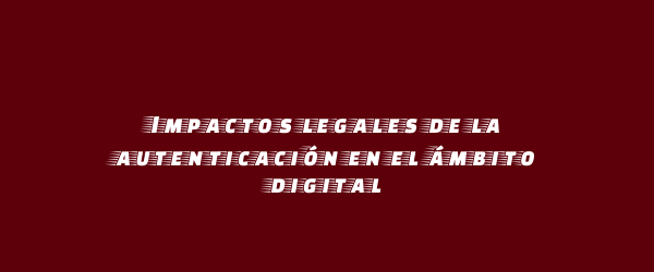 Impactos legales de la autenticación en el ámbito digital Impactos legales de la autenticación en el ámbito digital