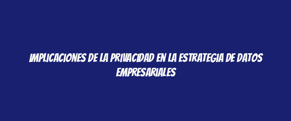 Implicaciones de la privacidad en la estrategia de datos empresariales Implicaciones de la privacidad en la estrategia de datos empresariales