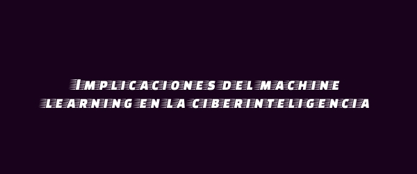 Implicaciones del machine learning en la ciberinteligencia