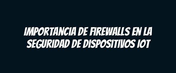 Importancia de Firewalls en la Seguridad de Dispositivos IoT