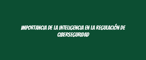 Importancia de la inteligencia en la regulación de ciberseguridad Importancia de la inteligencia en la regulación de ciberseguridad
