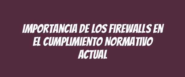 Importancia de los Firewalls en el Cumplimiento Normativo Actual Importancia de los Firewalls en el Cumplimiento Normativo Actual