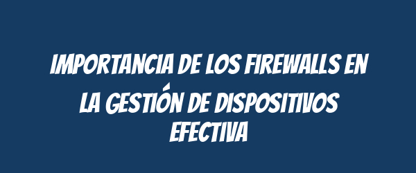 Importancia de los Firewalls en la Gestión de Dispositivos Efectiva Importancia de los Firewalls en la Gestión de Dispositivos Efectiva