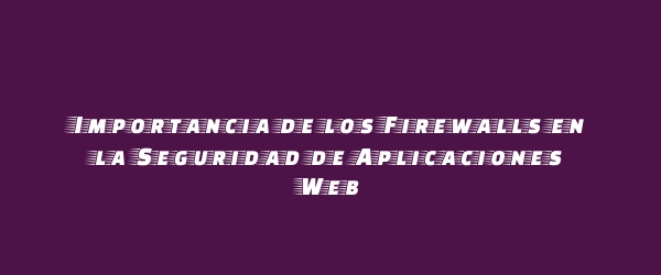 Importancia de los Firewalls en la Seguridad de Aplicaciones Web