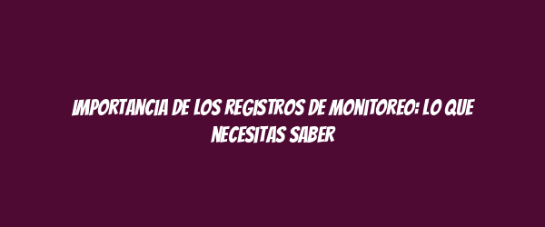 Importancia de los registros de monitoreo: lo que necesitas saber