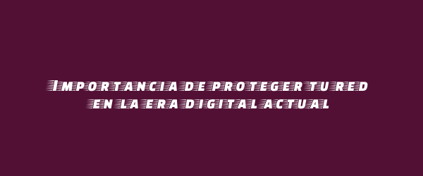 Importancia de proteger tu red en la era digital actual