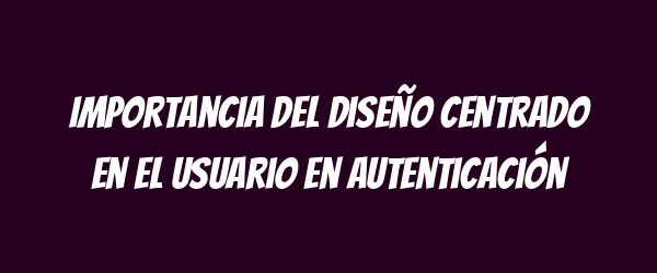 Importancia del diseño centrado en el usuario en autenticación