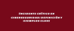 Incidente crítico en ciberseguridad: definición y ejemplos clave