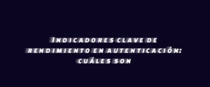 Indicadores clave de rendimiento en autenticación: cuáles son