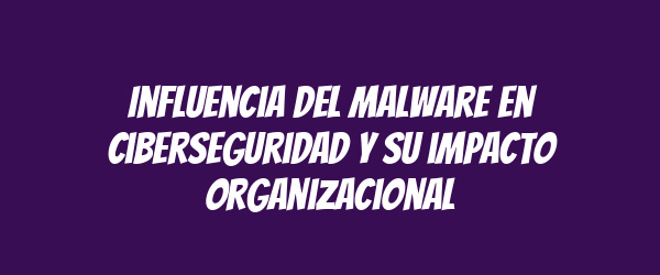Influencia del malware en ciberseguridad y su impacto organizacional Influencia del malware en ciberseguridad y su impacto organizacional