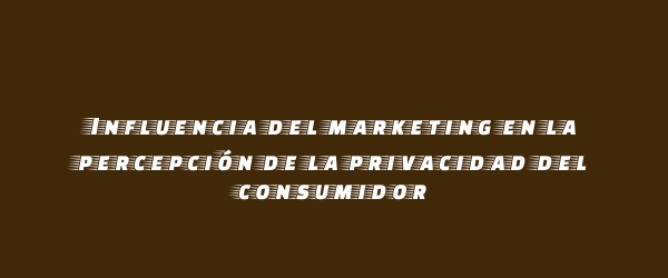 Influencia del marketing en la percepción de la privacidad del consumidor Influencia del marketing en la percepción de la privacidad del consumidor
