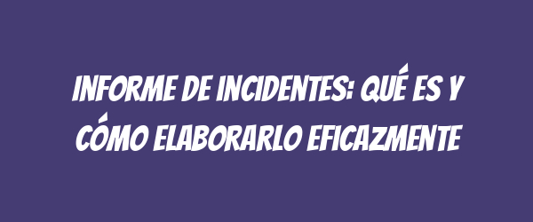 Informe de incidentes: qué es y cómo elaborarlo eficazmente