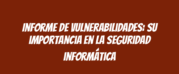 Informe de vulnerabilidades: su importancia en la seguridad informática