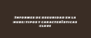 Informes de seguridad en la nube: tipos y características clave