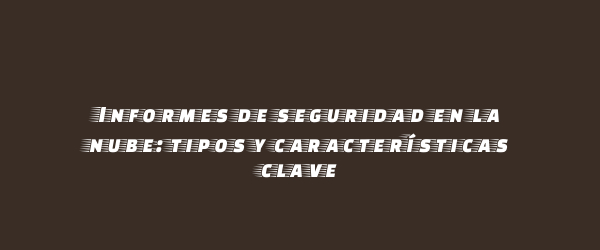 Informes de seguridad en la nube: tipos y características clave