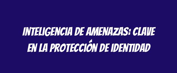Inteligencia de amenazas: clave en la protección de identidad Inteligencia de amenazas: clave en la protección de identidad