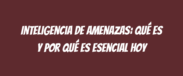Inteligencia de amenazas: Qué es y por qué es esencial hoy Inteligencia de amenazas: Qué es y por qué es esencial hoy