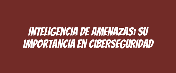 Inteligencia de amenazas: su importancia en ciberseguridad