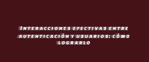 Interacciones efectivas entre autenticación y usuarios: cómo lograrlo