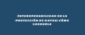 Interoperabilidad en la protección de datos: cómo lograrla