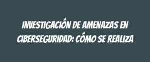 Investigación de amenazas en ciberseguridad: cómo se realiza