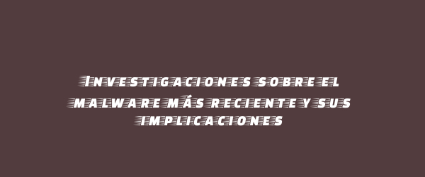 Investigaciones sobre el malware más reciente y sus implicaciones