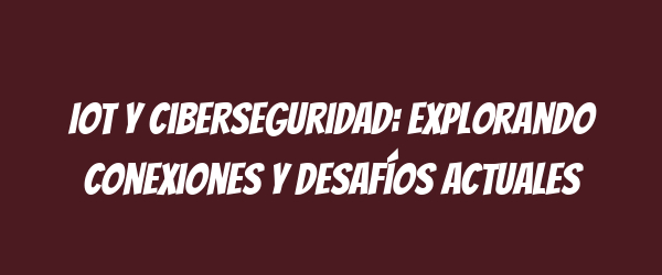 IoT y ciberseguridad: Explorando conexiones y desafíos actuales IoT y ciberseguridad: Explorando conexiones y desafíos actuales