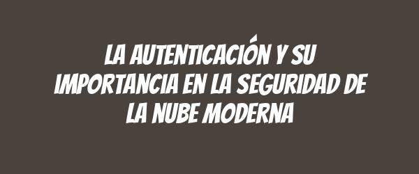 La autenticación y su importancia en la seguridad de la nube moderna La autenticación y su importancia en la seguridad de la nube moderna