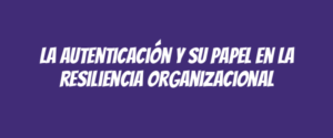 La autenticación y su papel en la resiliencia organizacional