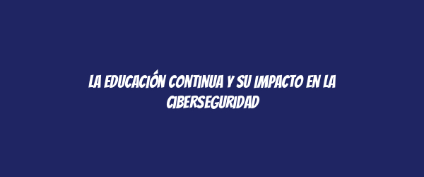 La educación continua y su impacto en la ciberseguridad La educación continua y su impacto en la ciberseguridad