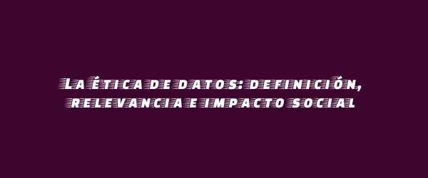 La ética de datos: definición, relevancia e impacto social La ética de datos: definición, relevancia e impacto social