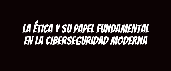 La ética y su papel fundamental en la ciberseguridad moderna