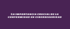 La importancia crucial de la conformidad en ciberseguridad
