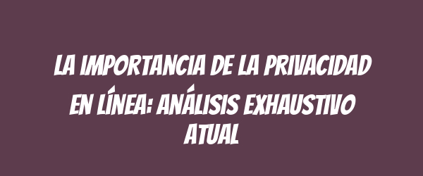 La importancia de la privacidad en línea: análisis exhaustivo atual