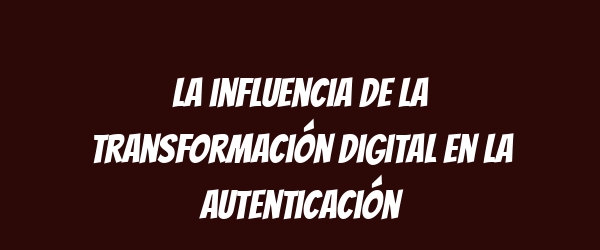 La influencia de la transformación digital en la autenticación La influencia de la transformación digital en la autenticación