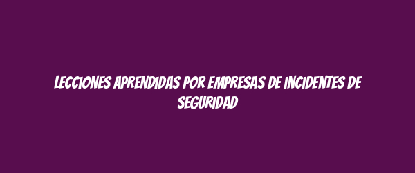 Lecciones aprendidas por empresas de incidentes de seguridad