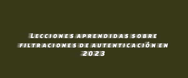 Lecciones aprendidas sobre filtraciones de autenticación en 2023