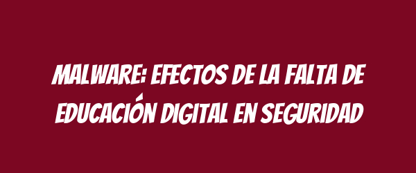 Malware: Efectos de la falta de educación digital en seguridad