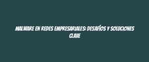 Malware en redes empresariales: desafíos y soluciones clave