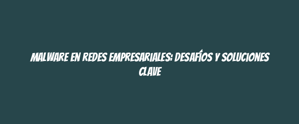 Malware en redes empresariales: desafíos y soluciones clave Malware en redes empresariales: desafíos y soluciones clave