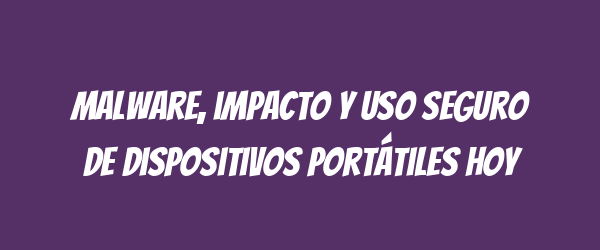 Malware, impacto y uso seguro de dispositivos portátiles hoy Malware, impacto y uso seguro de dispositivos portátiles hoy