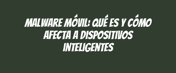 Malware móvil: Qué es y cómo afecta a dispositivos inteligentes