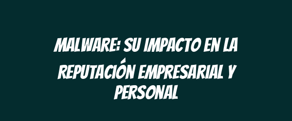 Malware: Su Impacto en la Reputación Empresarial y Personal