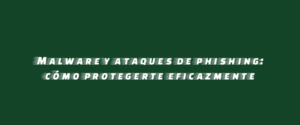 Malware y ataques de phishing: cómo protegerte eficazmente