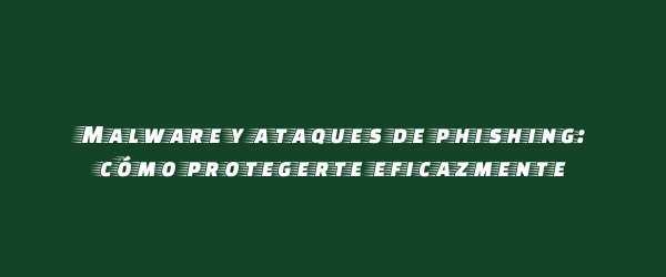 Malware y ataques de phishing: cómo protegerte eficazmente